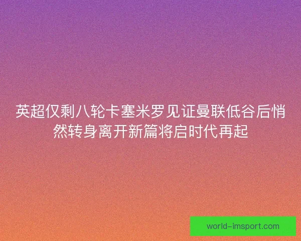 英超仅剩八轮卡塞米罗见证曼联低谷后悄然转身离开新篇将启时代再起