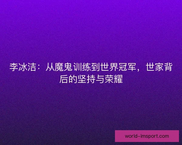 李冰洁：从魔鬼训练到世界冠军，世家背后的坚持与荣耀