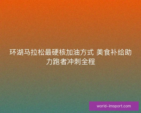 环湖马拉松最硬核加油方式 美食补给助力跑者冲刺全程