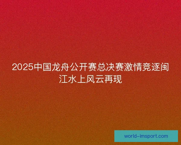 2025中国龙舟公开赛总决赛激情竞逐闽江水上风云再现
