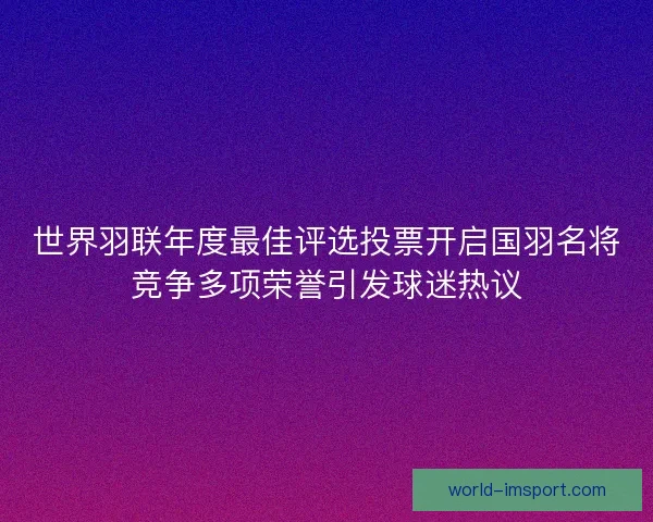 世界羽联年度最佳评选投票开启国羽名将竞争多项荣誉引发球迷热议