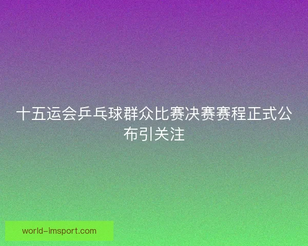 十五运会乒乓球群众比赛决赛赛程正式公布引关注